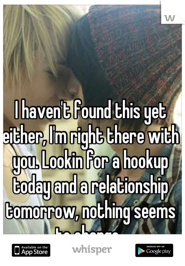 I haven't found this yet either, I'm right there with you. Lookin for a hookup today and a relationship tomorrow, nothing seems to change. 