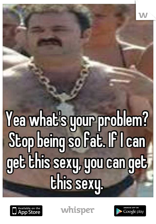 Yea what's your problem? Stop being so fat. If I can get this sexy, you can get this sexy.