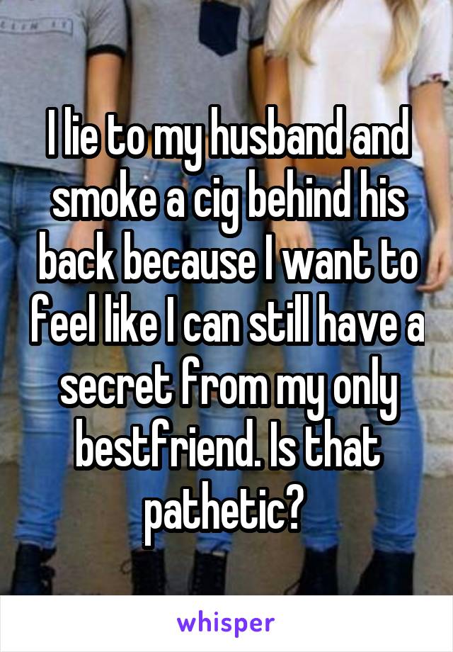 I lie to my husband and smoke a cig behind his back because I want to feel like I can still have a secret from my only bestfriend. Is that pathetic? 