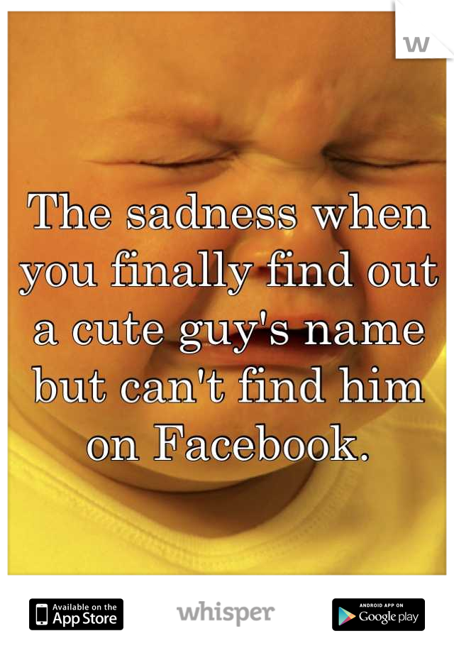 The sadness when you finally find out a cute guy's name but can't find him on Facebook.