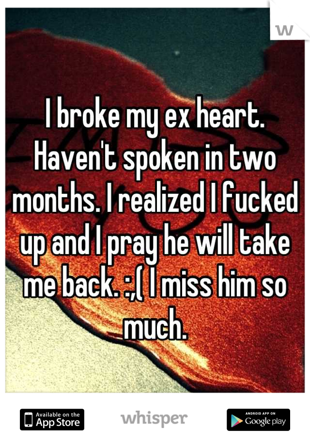 I broke my ex heart. Haven't spoken in two months. I realized I fucked up and I pray he will take me back. :,( I miss him so much.