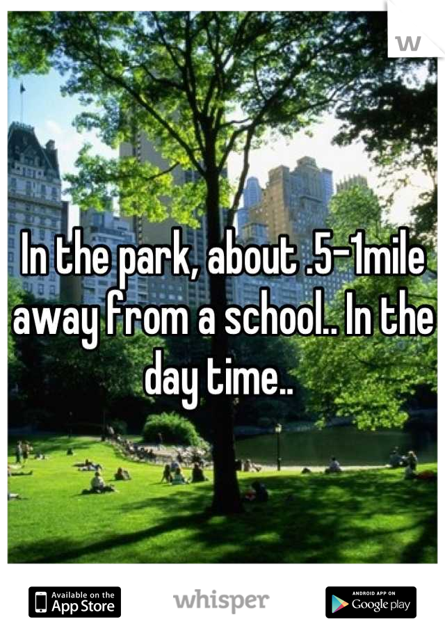 In the park, about .5-1mile away from a school.. In the day time.. 