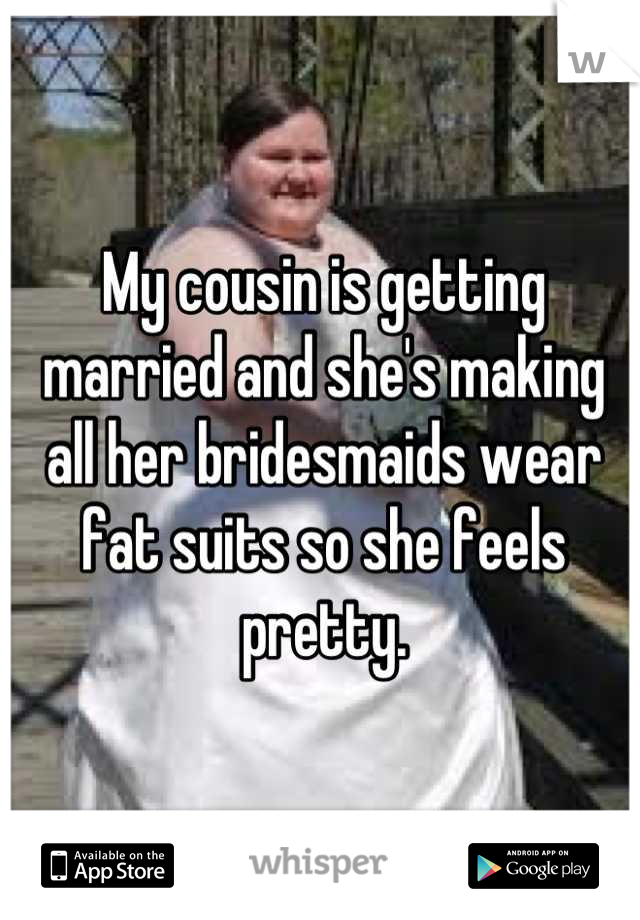 My cousin is getting married and she's making all her bridesmaids wear fat suits so she feels pretty.