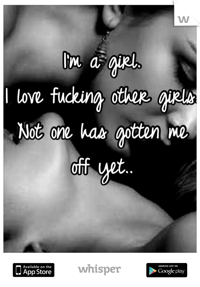 I'm a girl.
I love fucking other girls.
Not one has gotten me off yet..