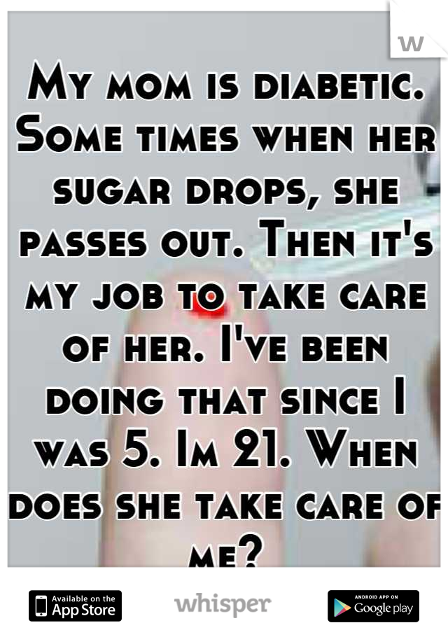 My mom is diabetic. Some times when her sugar drops, she passes out. Then it's my job to take care of her. I've been doing that since I was 5. Im 21. When does she take care of me?