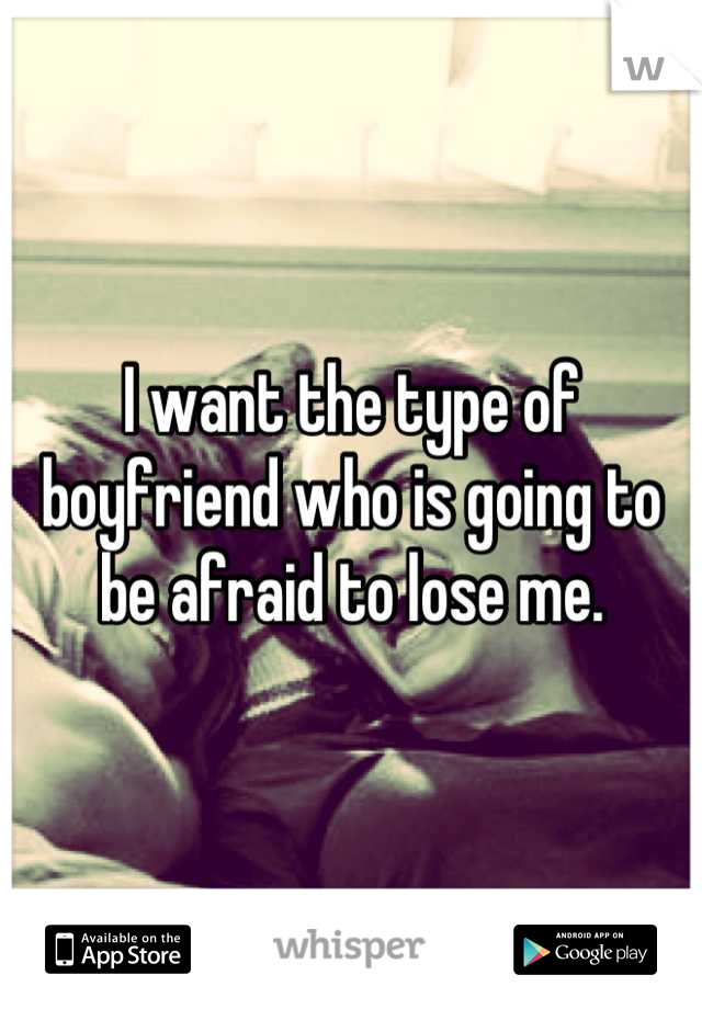 I want the type of boyfriend who is going to be afraid to lose me.