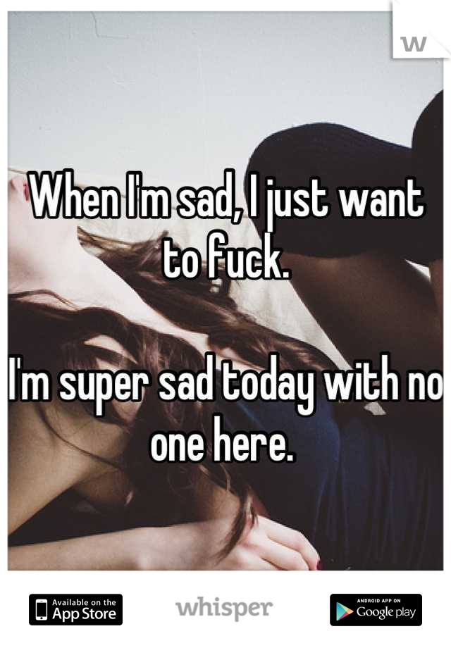 When I'm sad, I just want to fuck. 

I'm super sad today with no one here. 
