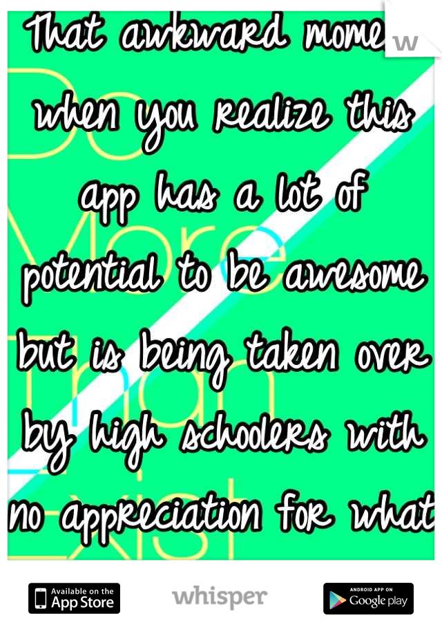That awkward moment when you realize this app has a lot of potential to be awesome but is being taken over by high schoolers with no appreciation for what they have and boys with boners.