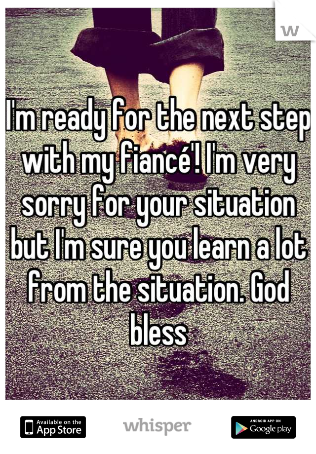 I'm ready for the next step with my fiancé'! I'm very sorry for your situation but I'm sure you learn a lot from the situation. God bless
