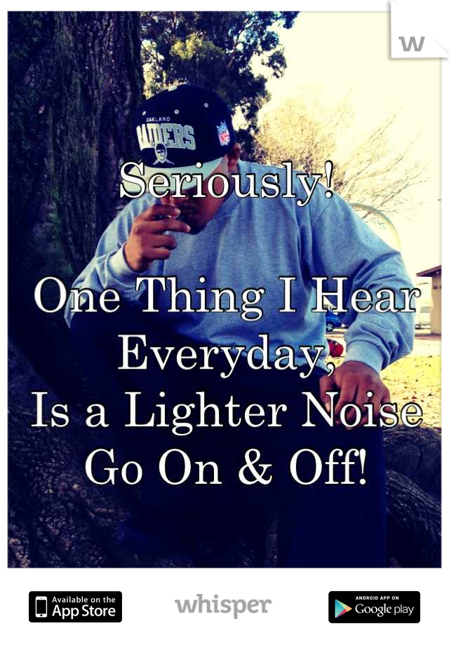 Seriously!

One Thing I Hear Everyday,
Is a Lighter Noise Go On & Off!
