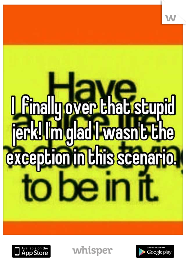 I  finally over that stupid jerk! I'm glad I wasn't the exception in this scenario. 
