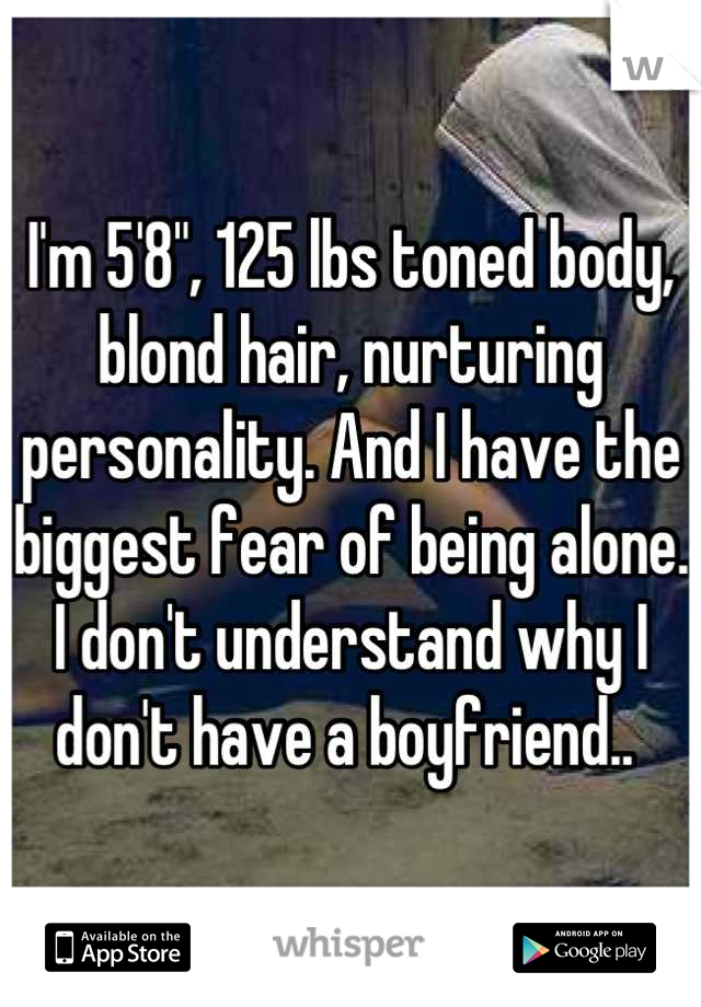 I'm 5'8", 125 lbs toned body, blond hair, nurturing personality. And I have the biggest fear of being alone. I don't understand why I don't have a boyfriend.. 
