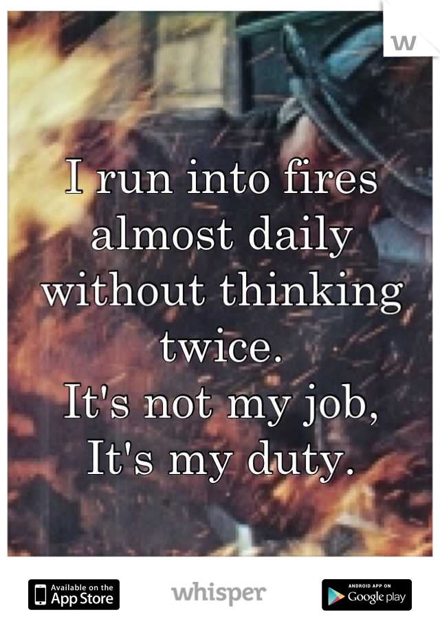 I run into fires almost daily without thinking twice.
It's not my job,
It's my duty.