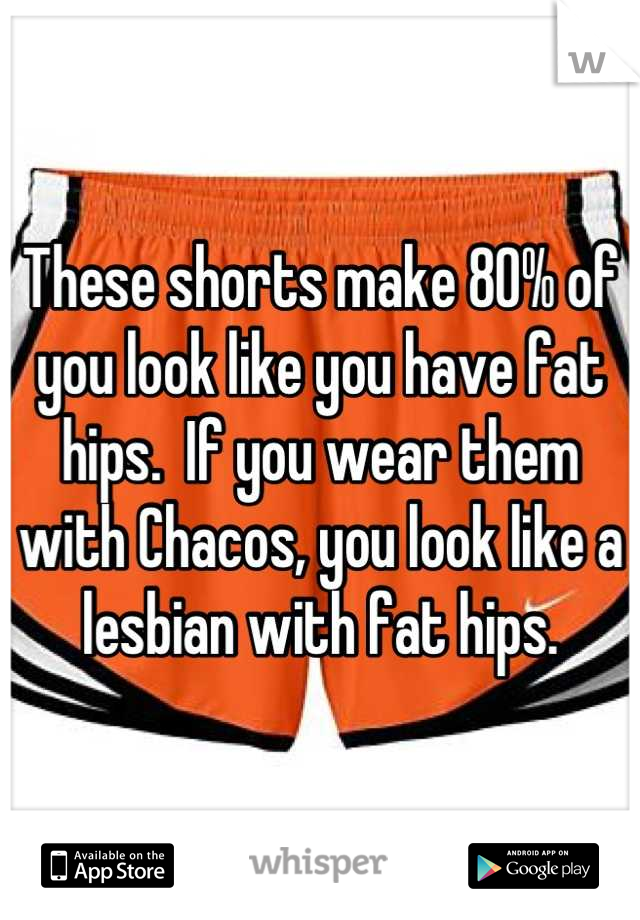 These shorts make 80% of you look like you have fat hips.  If you wear them with Chacos, you look like a lesbian with fat hips.