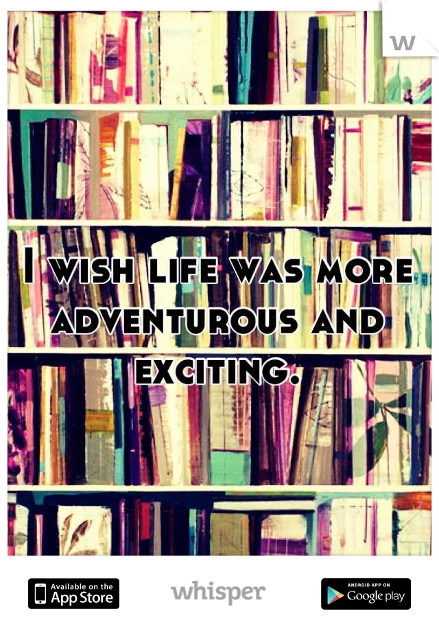 I wish life was more adventurous and exciting.