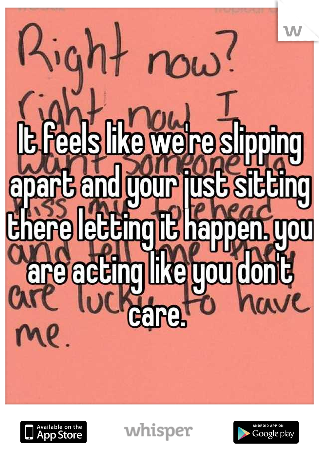 It feels like we're slipping apart and your just sitting there letting it happen. you are acting like you don't care. 
