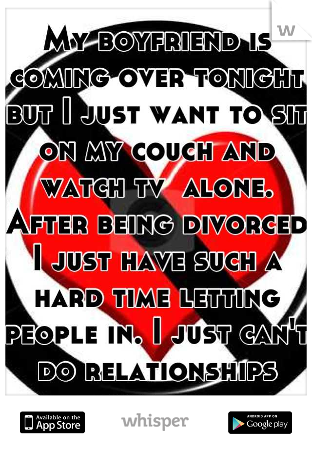 My boyfriend is coming over tonight but I just want to sit on my couch and watch tv  alone. After being divorced I just have such a hard time letting people in. I just can't do relationships anymore. 