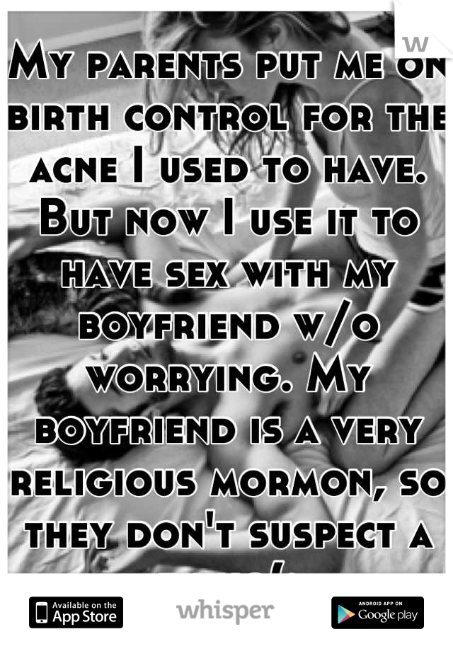 My parents put me on birth control for the acne I used to have. But now I use it to have sex with my boyfriend w/o worrying. My boyfriend is a very religious mormon, so they don't suspect a thing(: