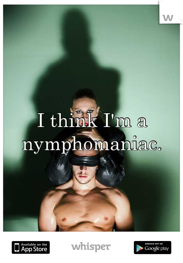 I think I'm a nymphomaniac.