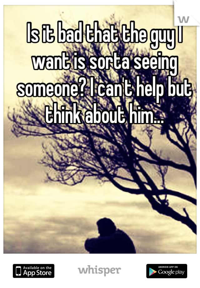 Is it bad that the guy I want is sorta seeing someone? I can't help but think about him...