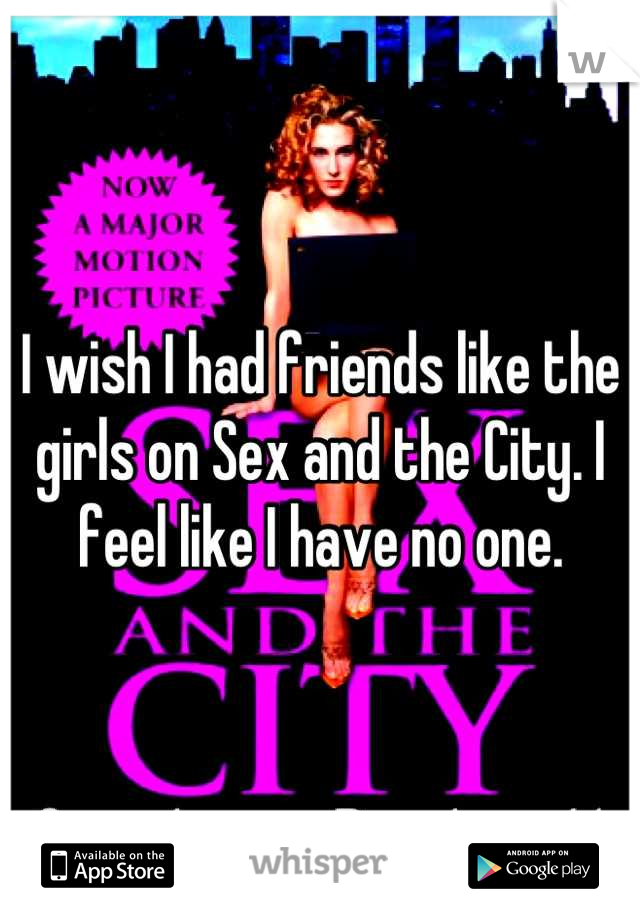 I wish I had friends like the girls on Sex and the City. I feel like I have no one.