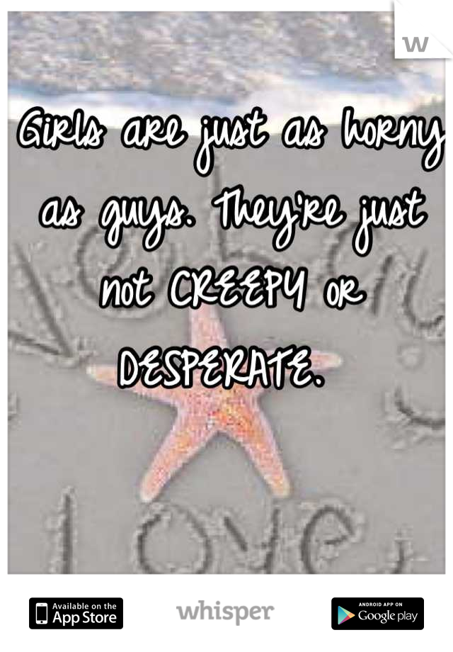 Girls are just as horny as guys. They're just not CREEPY or DESPERATE. 