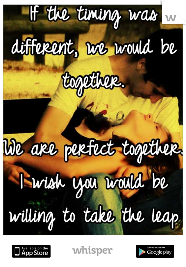 If the timing was different, we would be together.

We are perfect together. I wish you would be willing to take the leap for me. 
