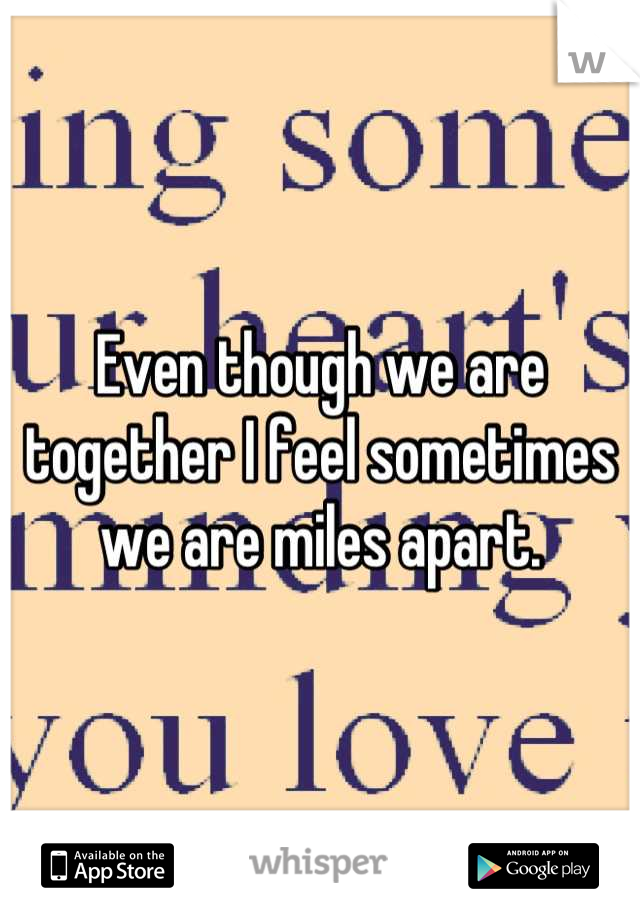 Even though we are together I feel sometimes we are miles apart.