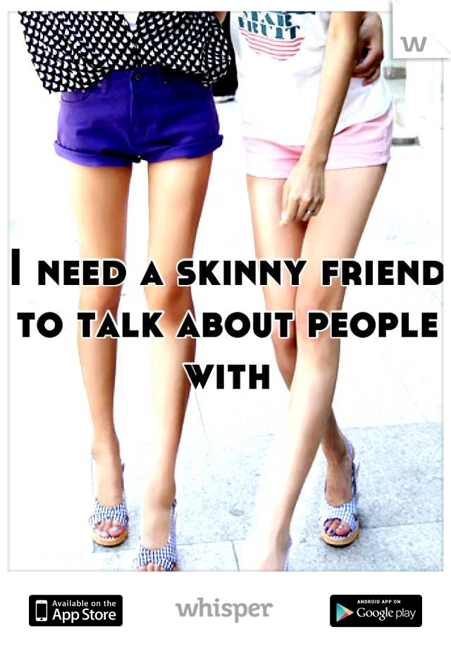 I need a skinny friend to talk about people with