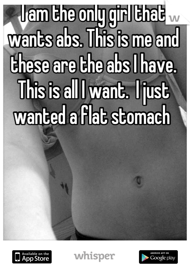 I am the only girl that wants abs. This is me and these are the abs I have. This is all I want.  I just wanted a flat stomach 