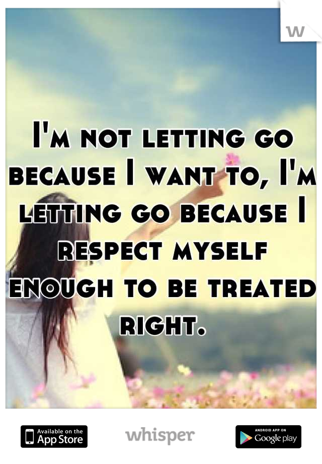 I'm not letting go because I want to, I'm letting go because I respect myself enough to be treated right.