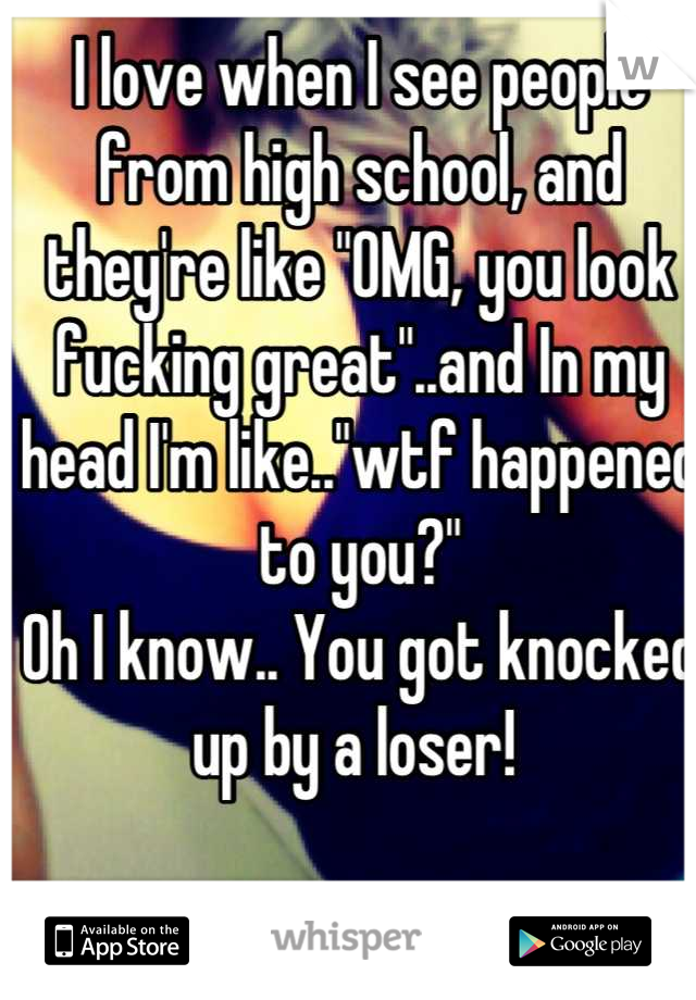 I love when I see people from high school, and they're like "OMG, you look fucking great"..and In my head I'm like.."wtf happened to you?"
Oh I know.. You got knocked up by a loser! 