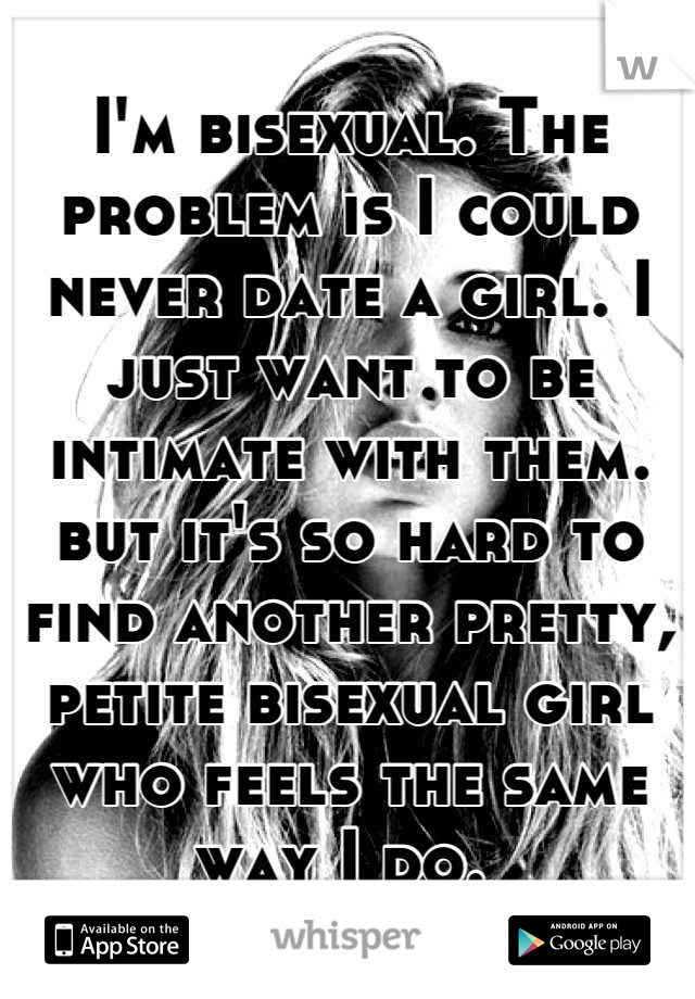 I'm bisexual. The problem is I could never date a girl. I just want to be intimate with them. but it's so hard to find another pretty, petite bisexual girl who feels the same way I do. 