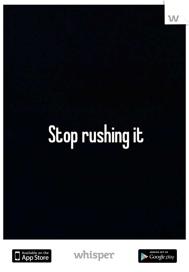 Stop rushing it