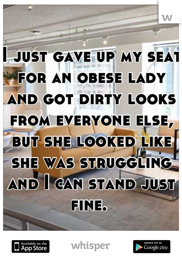 I just gave up my seat for an obese lady and got dirty looks from everyone else, but she looked like she was struggling and I can stand just fine. 