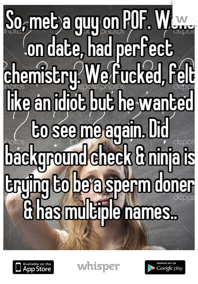 So, met a guy on POF. Went on date, had perfect chemistry. We fucked, felt like an idiot but he wanted to see me again. Did background check & ninja is trying to be a sperm doner & has multiple names..