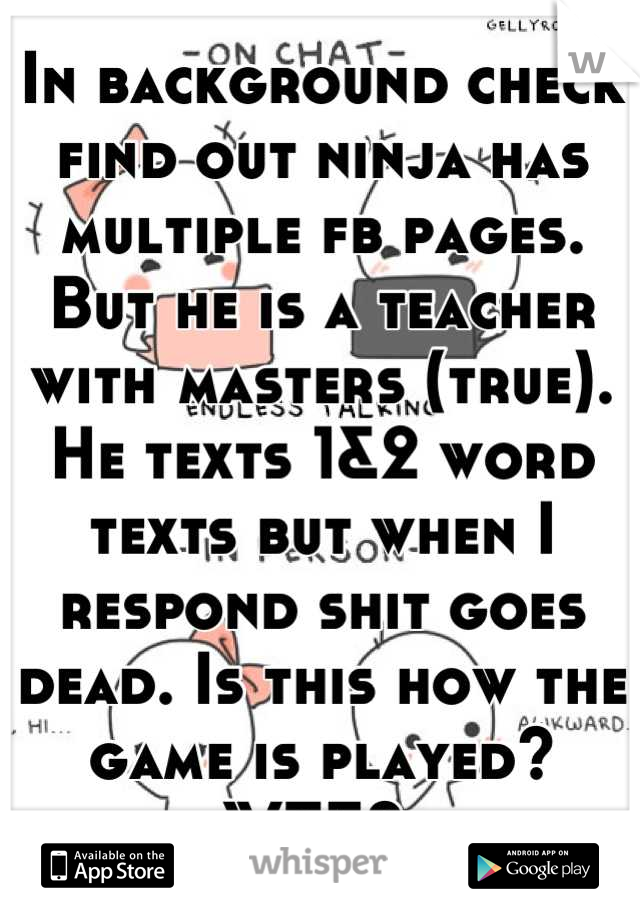 In background check find out ninja has multiple fb pages. But he is a teacher with masters (true). He texts 1&2 word texts but when I respond shit goes dead. Is this how the game is played? 
WTF? 
