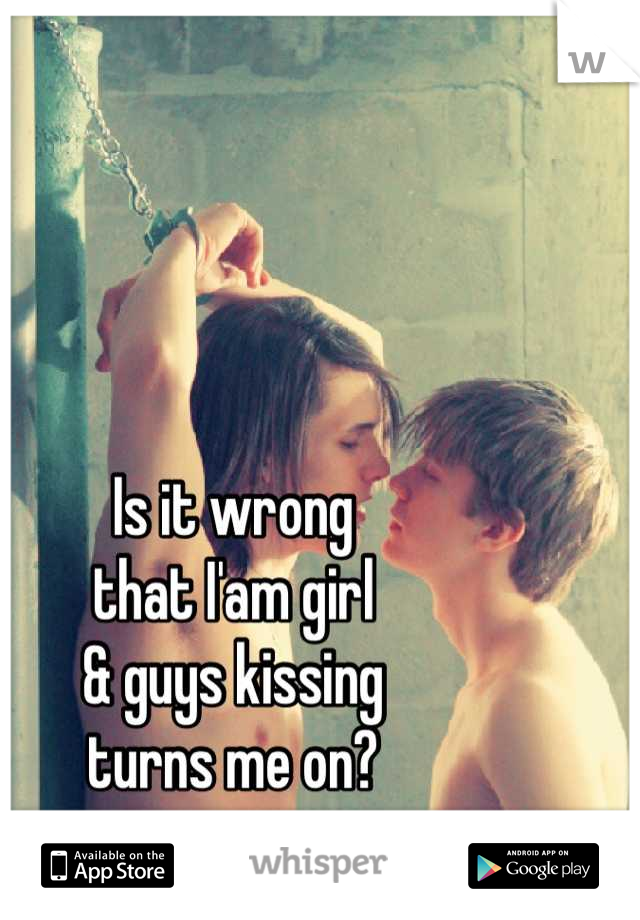Is it wrong 
that I'am girl 
& guys kissing 
turns me on?