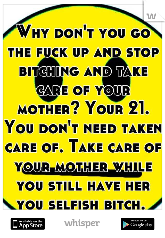 Why don't you go the fuck up and stop bitching and take care of your mother? Your 21. You don't need taken care of. Take care of your mother while you still have her you selfish bitch. 