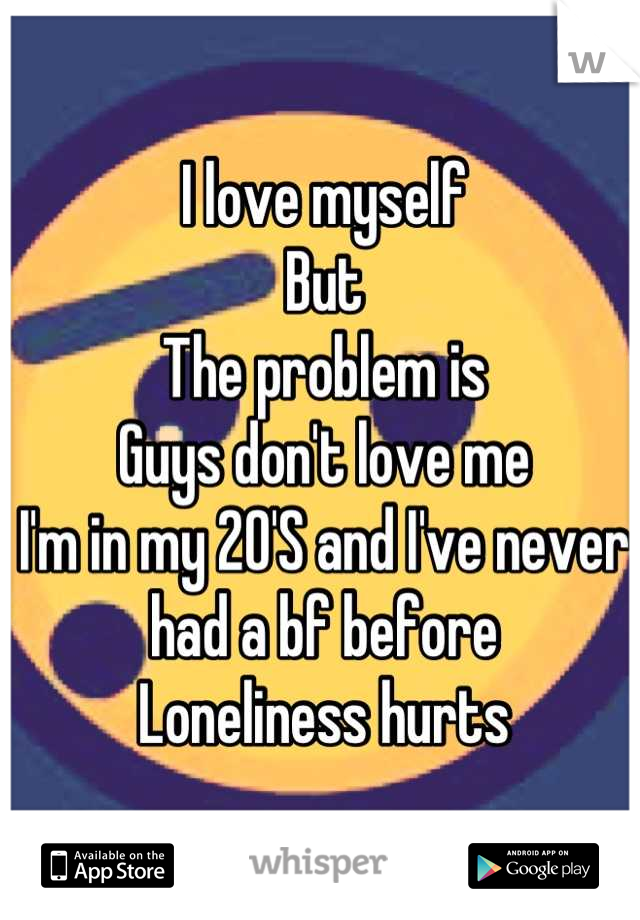 I love myself 
But 
The problem is 
Guys don't love me
I'm in my 20'S and I've never had a bf before
Loneliness hurts