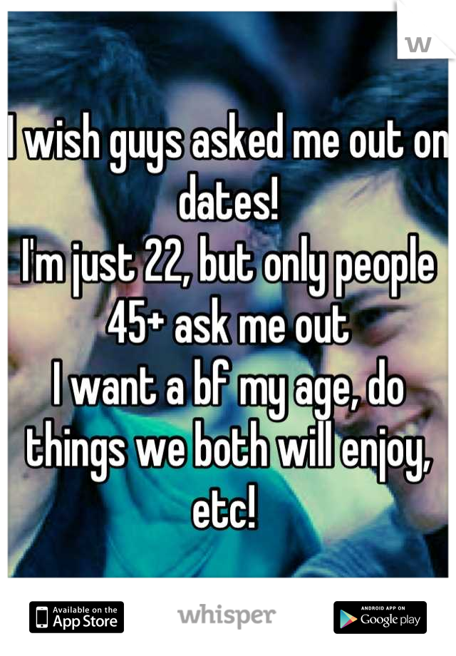 I wish guys asked me out on dates! 
I'm just 22, but only people 45+ ask me out 
I want a bf my age, do things we both will enjoy, etc! 