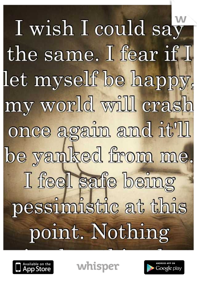 I wish I could say the same. I fear if I let myself be happy, my world will crash once again and it'll be yanked from me. I feel safe being pessimistic at this point. Nothing gained, nothing lost.