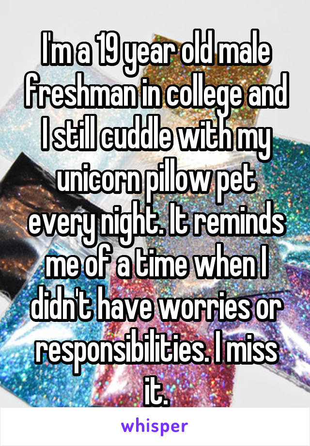 I'm a 19 year old male freshman in college and I still cuddle with my unicorn pillow pet every night. It reminds me of a time when I didn't have worries or responsibilities. I miss it.