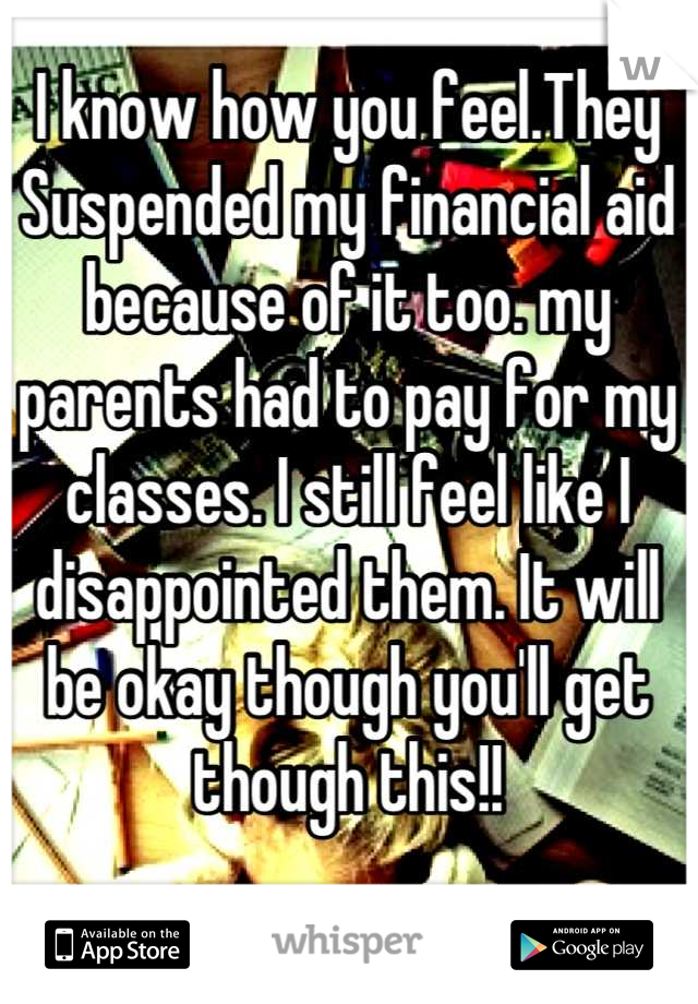 I know how you feel.They Suspended my financial aid because of it too. my parents had to pay for my classes. I still feel like I disappointed them. It will be okay though you'll get though this!!