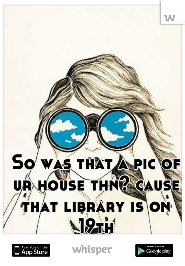 So was that a pic of ur house thn? cause that library is on 19th