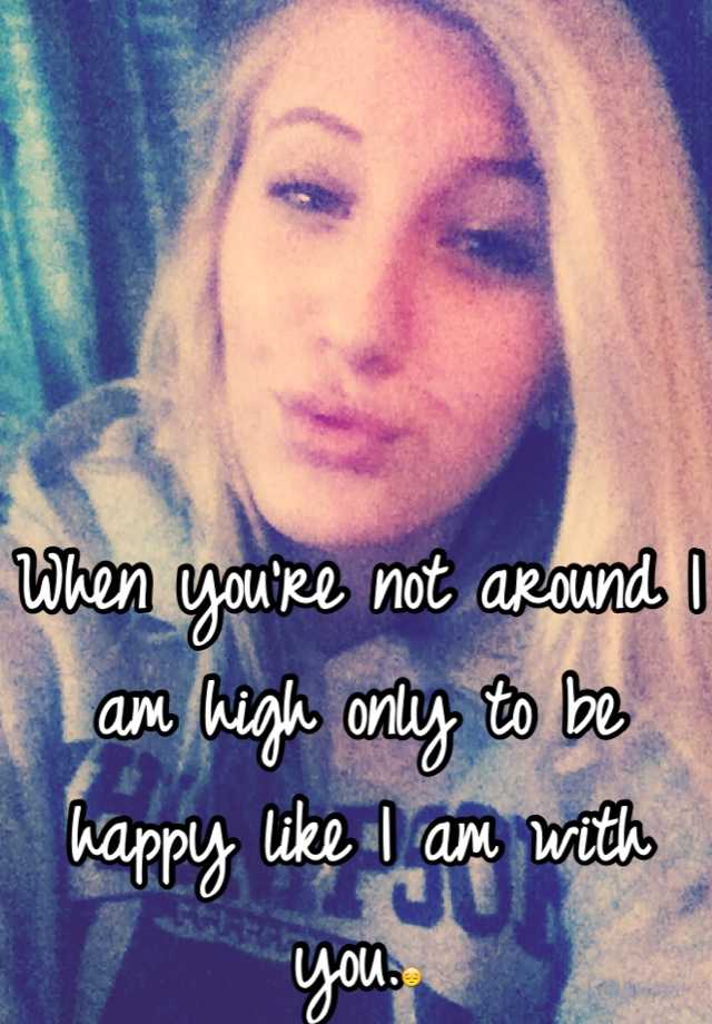 when-you-re-not-around-i-am-high-only-to-be-happy-like-i-am-with-you