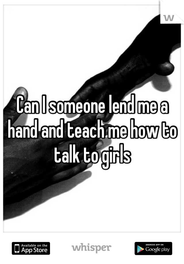 Can I someone lend me a hand and teach me how to talk to girls