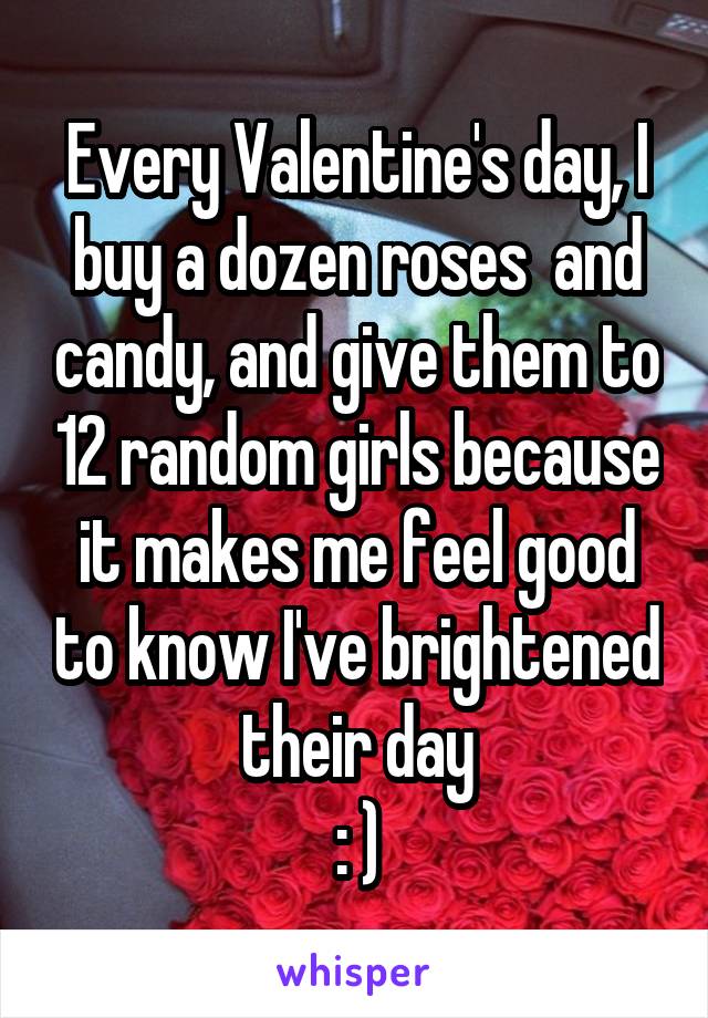 Every Valentine's day, I buy a dozen roses  and candy, and give them to 12 random girls because it makes me feel good to know I've brightened their day
: )