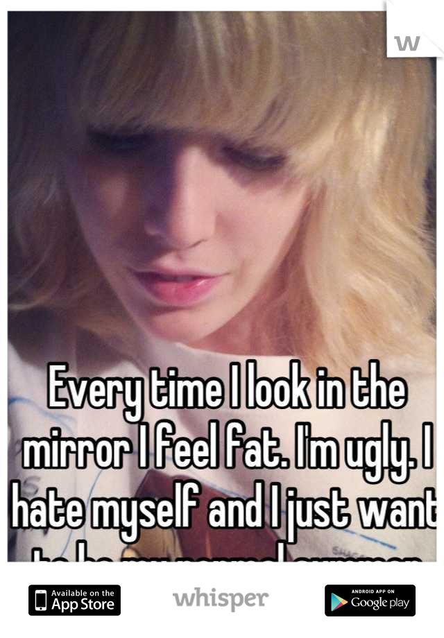 Every time I look in the mirror I feel fat. I'm ugly. I hate myself and I just want to be my normal summer size. 