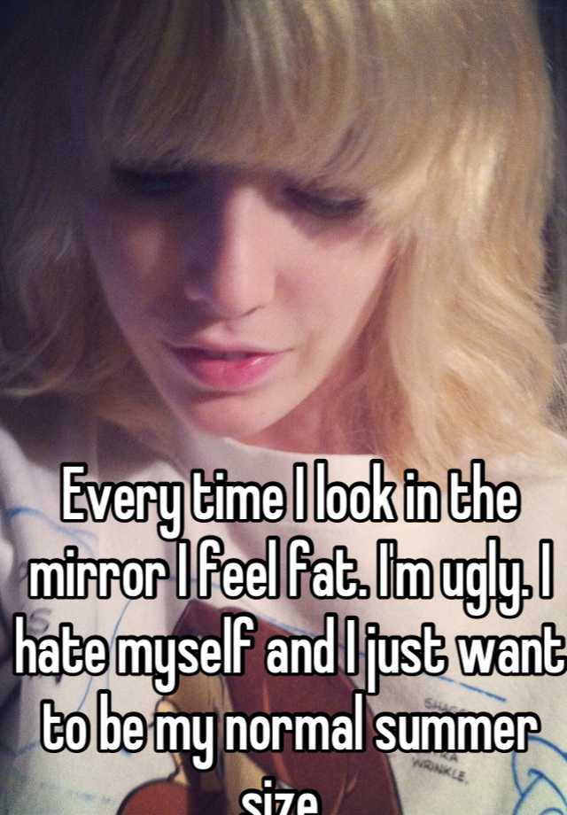 Every time I look in the mirror I feel fat. I'm ugly. I hate myself and I just want to be my normal summer size. 